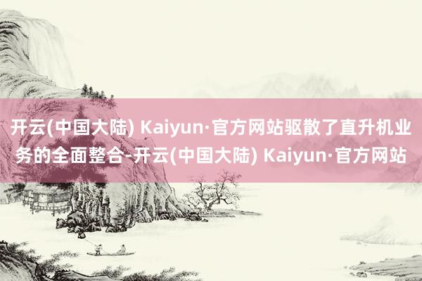 开云(中国大陆) Kaiyun·官方网站驱散了直升机业务的全面整合-开云(中国大陆) Kaiyun·官方网站