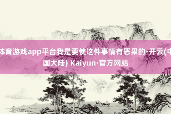 体育游戏app平台我是要使这件事情有恶果的-开云(中国大陆) Kaiyun·官方网站