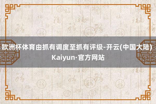 欧洲杯体育由抓有调度至抓有评级-开云(中国大陆) Kaiyun·官方网站