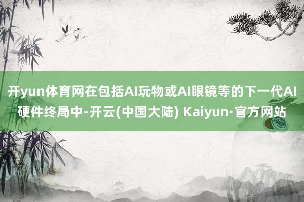 开yun体育网在包括AI玩物或AI眼镜等的下一代AI硬件终局中-开云(中国大陆) Kaiyun·官方网站