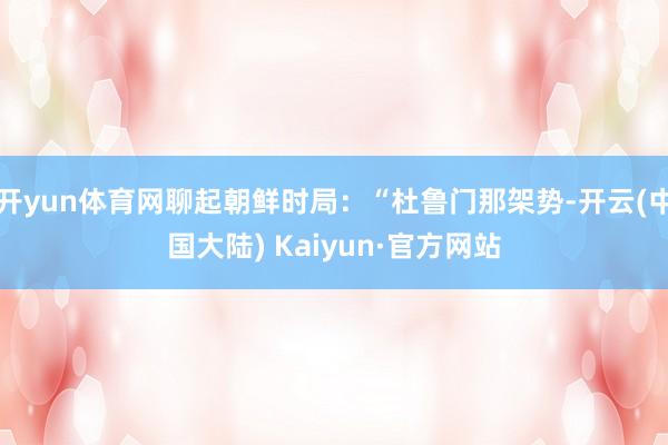 开yun体育网聊起朝鲜时局：“杜鲁门那架势-开云(中国大陆) Kaiyun·官方网站
