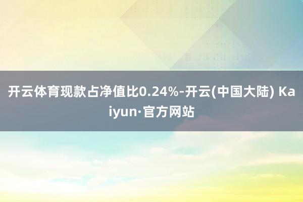 开云体育现款占净值比0.24%-开云(中国大陆) Kaiyun·官方网站