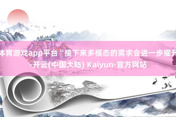体育游戏app平台“接下来多模态的需求会进一步擢升-开云(中国大陆) Kaiyun·官方网站