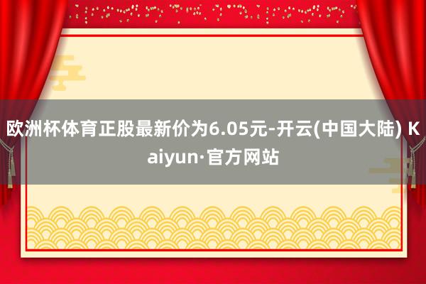 欧洲杯体育正股最新价为6.05元-开云(中国大陆) Kaiyun·官方网站