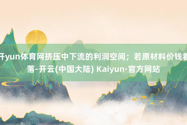 开yun体育网挤压中下流的利润空间；若原材料价钱着落-开云(中国大陆) Kaiyun·官方网站