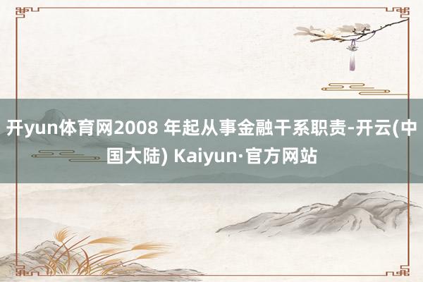 开yun体育网2008 年起从事金融干系职责-开云(中国大陆) Kaiyun·官方网站