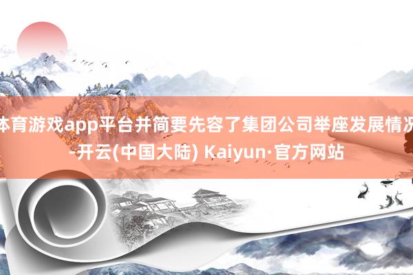 体育游戏app平台并简要先容了集团公司举座发展情况-开云(中国大陆) Kaiyun·官方网站