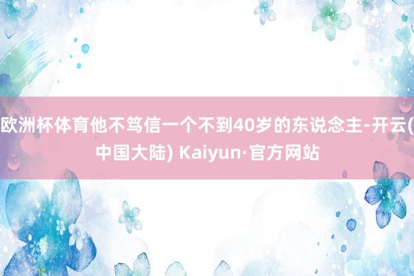 欧洲杯体育他不笃信一个不到40岁的东说念主-开云(中国大陆) Kaiyun·官方网站