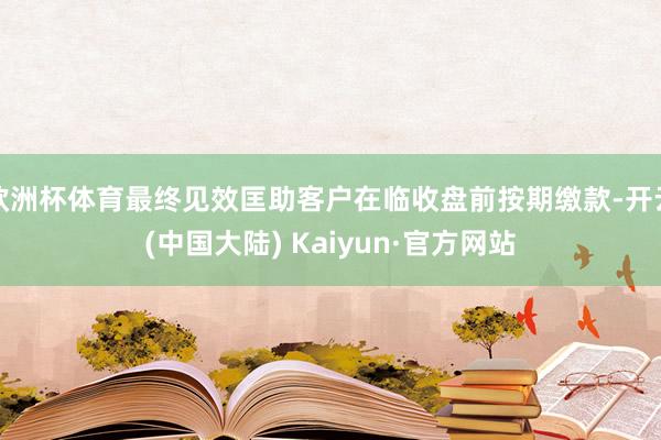 欧洲杯体育最终见效匡助客户在临收盘前按期缴款-开云(中国大陆) Kaiyun·官方网站