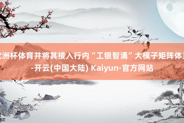 欧洲杯体育并将其接入行内“工银智涌”大模子矩阵体系-开云(中国大陆) Kaiyun·官方网站