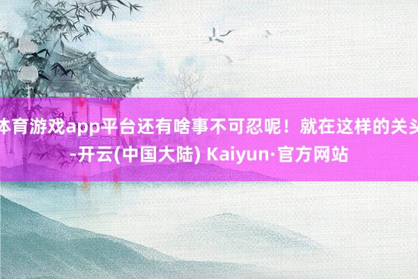 体育游戏app平台还有啥事不可忍呢！就在这样的关头-开云(中国大陆) Kaiyun·官方网站