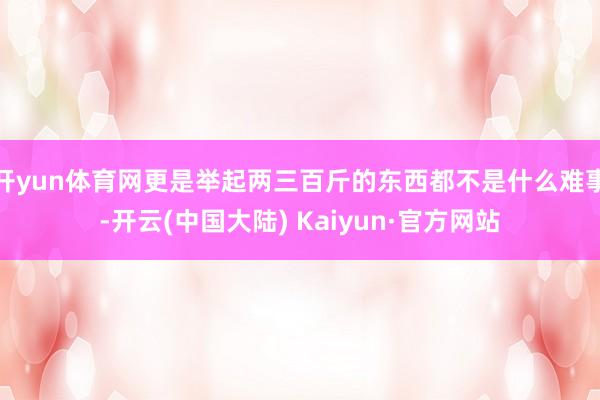 开yun体育网更是举起两三百斤的东西都不是什么难事-开云(中国大陆) Kaiyun·官方网站