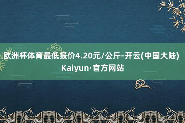 欧洲杯体育最低报价4.20元/公斤-开云(中国大陆) Kaiyun·官方网站