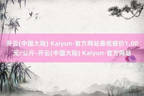 开云(中国大陆) Kaiyun·官方网站最低报价1.00元/公斤-开云(中国大陆) Kaiyun·官方网站