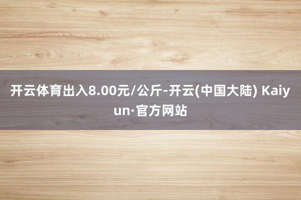 开云体育出入8.00元/公斤-开云(中国大陆) Kaiyun·官方网站