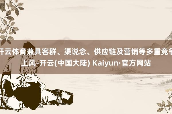 开云体育兼具客群、渠说念、供应链及营销等多重竞争上风-开云(中国大陆) Kaiyun·官方网站
