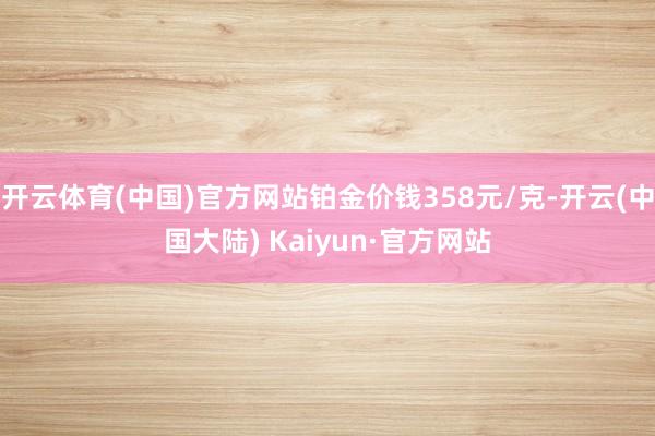 开云体育(中国)官方网站铂金价钱358元/克-开云(中国大陆) Kaiyun·官方网站