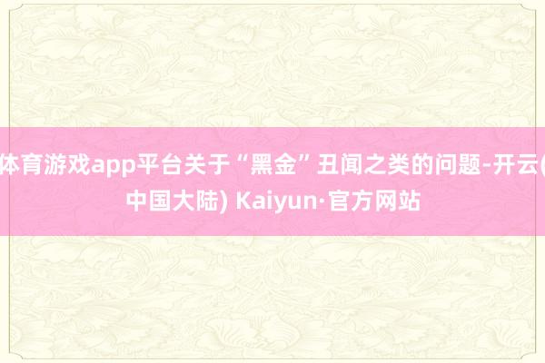 体育游戏app平台关于“黑金”丑闻之类的问题-开云(中国大陆) Kaiyun·官方网站