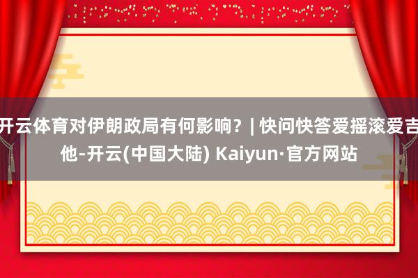 开云体育对伊朗政局有何影响?| 快问快答爱摇滚爱吉他-开云(中国大陆) Kaiyun·官方网站