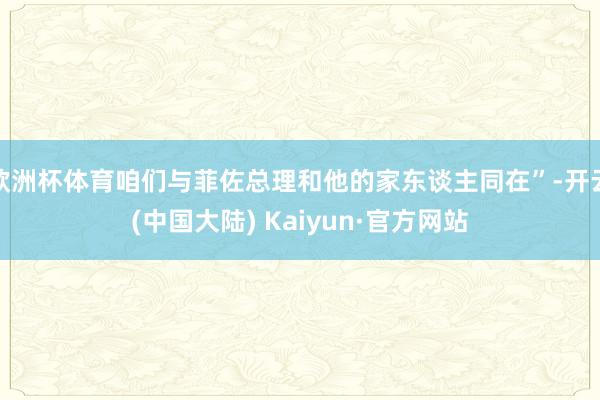 欧洲杯体育咱们与菲佐总理和他的家东谈主同在”-开云(中国大陆) Kaiyun·官方网站