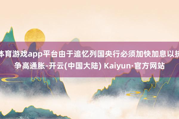体育游戏app平台由于追忆列国央行必须加快加息以抗争高通胀-开云(中国大陆) Kaiyun·官方网站