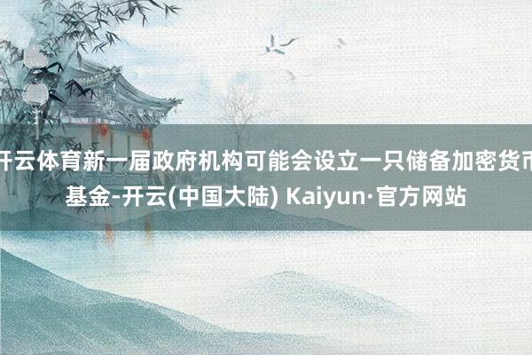 开云体育新一届政府机构可能会设立一只储备加密货币基金-开云(中国大陆) Kaiyun·官方网站