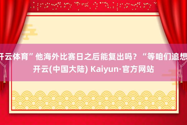 开云体育”他海外比赛日之后能复出吗？“等咱们追想-开云(中国大陆) Kaiyun·官方网站