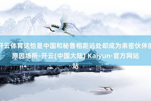 开云体育这恰是中国和秘鲁相距远处却成为亲密伙伴的原因场所-开云(中国大陆) Kaiyun·官方网站