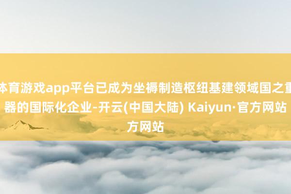体育游戏app平台已成为坐褥制造枢纽基建领域国之重器的国际化企业-开云(中国大陆) Kaiyun·官方网站
