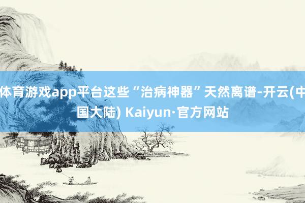 体育游戏app平台这些“治病神器”天然离谱-开云(中国大陆) Kaiyun·官方网站