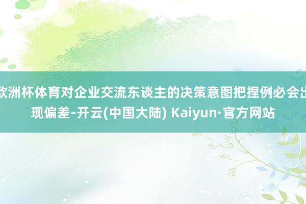 欧洲杯体育对企业交流东谈主的决策意图把捏例必会出现偏差-开云(中国大陆) Kaiyun·官方网站