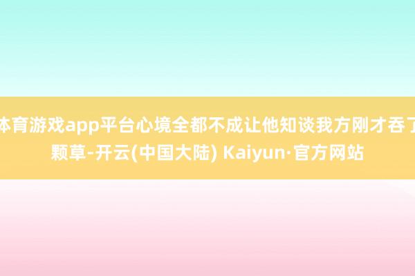 体育游戏app平台心境全都不成让他知谈我方刚才吞了颗草-开云(中国大陆) Kaiyun·官方网站