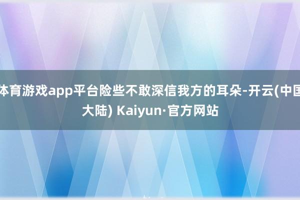体育游戏app平台险些不敢深信我方的耳朵-开云(中国大陆) Kaiyun·官方网站