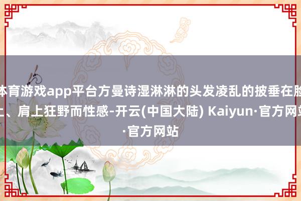 体育游戏app平台方曼诗湿淋淋的头发凌乱的披垂在脸上、肩上狂野而性感-开云(中国大陆) Kaiyun·官方网站