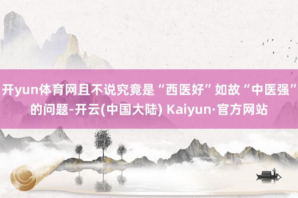 开yun体育网且不说究竟是“西医好”如故“中医强”的问题-开云(中国大陆) Kaiyun·官方网站