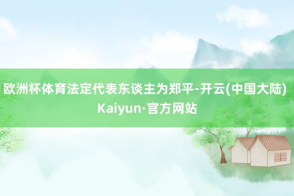 欧洲杯体育法定代表东谈主为郑平-开云(中国大陆) Kaiyun·官方网站