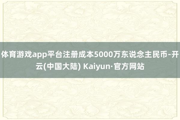 体育游戏app平台注册成本5000万东说念主民币-开云(中国大陆) Kaiyun·官方网站