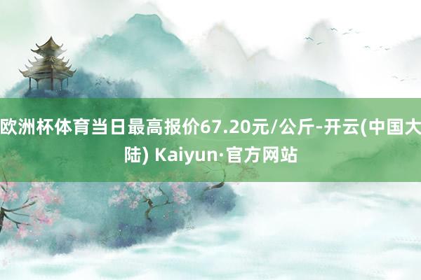 欧洲杯体育当日最高报价67.20元/公斤-开云(中国大陆) Kaiyun·官方网站