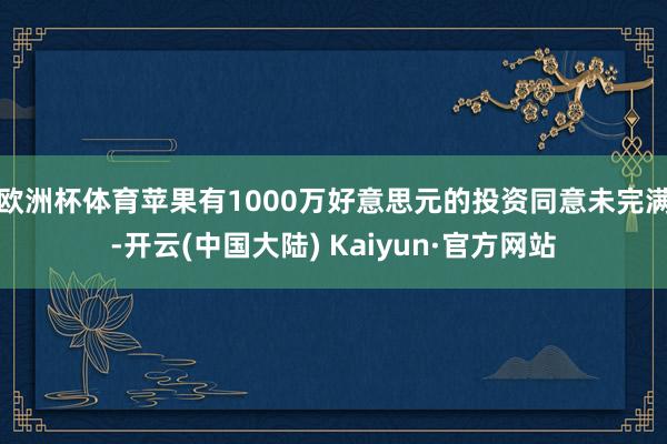 欧洲杯体育苹果有1000万好意思元的投资同意未完满-开云(中国大陆) Kaiyun·官方网站