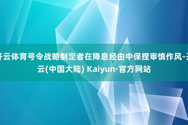 开云体育号令战略制定者在降息经由中保捏审慎作风-开云(中国大陆) Kaiyun·官方网站