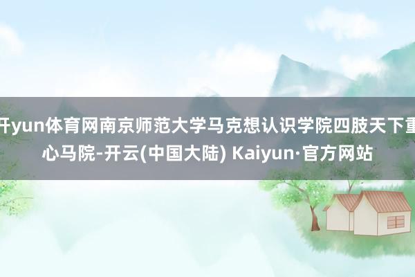 开yun体育网南京师范大学马克想认识学院四肢天下重心马院-开云(中国大陆) Kaiyun·官方网站