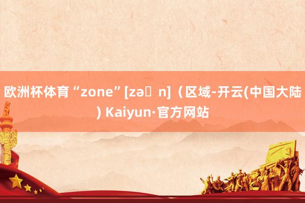 欧洲杯体育“zone”[zəʊn]（区域-开云(中国大陆) Kaiyun·官方网站