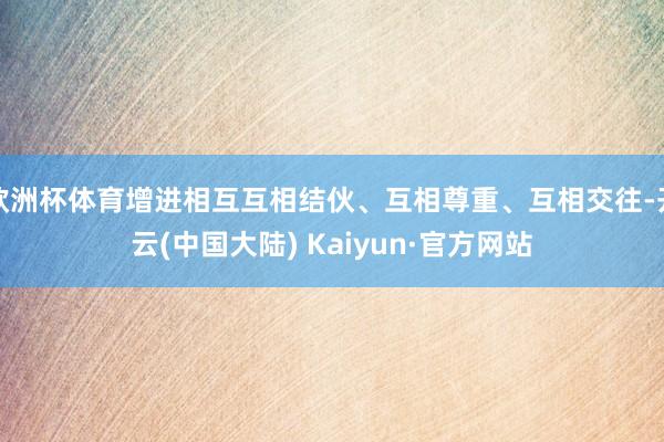 欧洲杯体育增进相互互相结伙、互相尊重、互相交往-开云(中国大陆) Kaiyun·官方网站