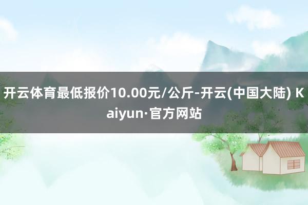 开云体育最低报价10.00元/公斤-开云(中国大陆) Kaiyun·官方网站