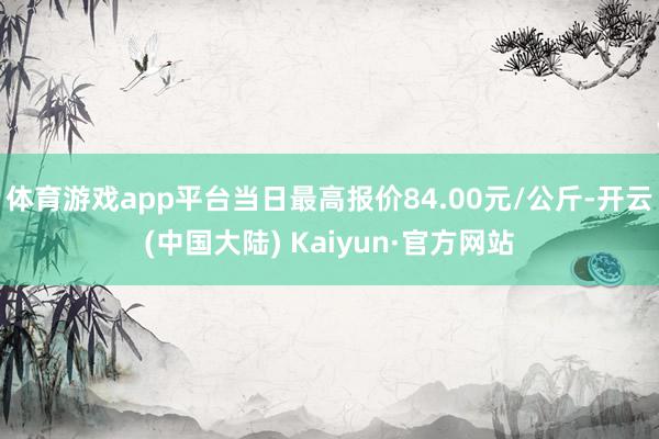 体育游戏app平台当日最高报价84.00元/公斤-开云(中国大陆) Kaiyun·官方网站