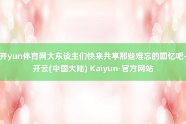 开yun体育网大东谈主们快来共享那些难忘的回忆吧-开云(中国大陆) Kaiyun·官方网站