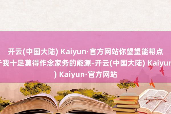 开云(中国大陆) Kaiyun·官方网站你望望能帮点不？2.由于我十足莫得作念家务的能源-开云(中国大陆) Kaiyun·官方网站