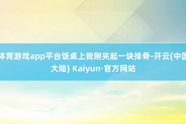 体育游戏app平台饭桌上我刚夹起一块排骨-开云(中国大陆) Kaiyun·官方网站