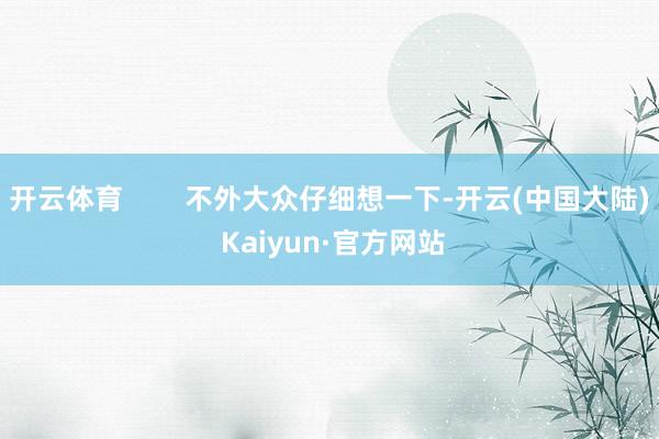 开云体育        不外大众仔细想一下-开云(中国大陆) Kaiyun·官方网站