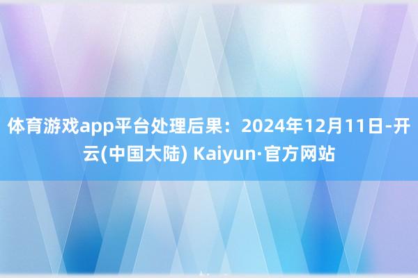 体育游戏app平台处理后果：2024年12月11日-开云(中国大陆) Kaiyun·官方网站